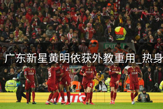 广东新星黄明依获外教重用 热身赛表现锁定12人名单